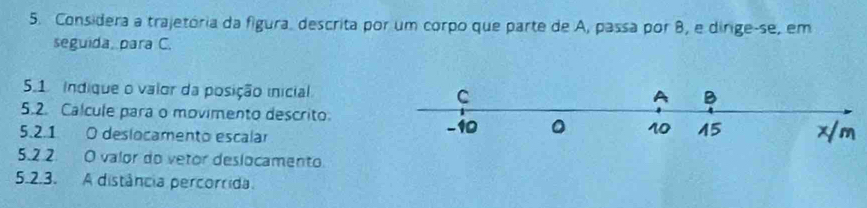 Considera a trajetória da figura, descrita por um corpo que parte de A, passa por 8, e dirige-se, em 
seguida, para C. 
5.1 indique o valor da posição inicial 
5.2. Calcule para o movimento descrito 
5.2.1 O deslocamento escalar 
5.2 2. O valor do vetor deslocamento. 
5.2.3. A distância percorrida