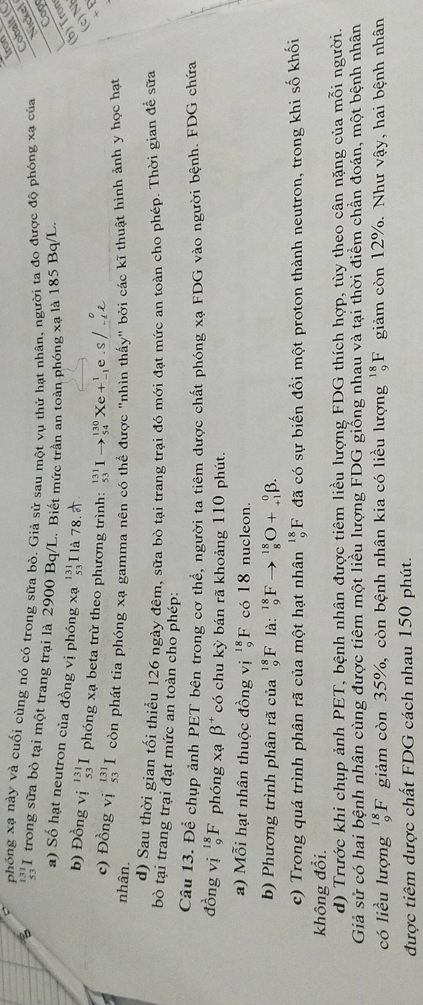 ron
Cobalt (C
phóng xạ này và cuối cùng nó có trong sữa bò. Giả sử sau một vụ thử hạt nhân, người ta đo được độ phóng xạ của
Nickel
3 I trong sữa bò tại một trang trại là 2900 Bq/L. Biết mức trần an toàn phóng xạ là 185 Bq/L.
Cop
a) Số hạt neutron của đồng vị phóng xạ beginarrayr 131 53 endarray I là 78. (b) Tron
(c)N
b) Đồng vị beginarrayr 131 53endarray I phóng xạ beta trừ theo phương trình: _(53)^(131)Ito _(54)^(130)Xe+_(-1)^1e.S,
+ E
c) Đồng vị beginarrayr 131 53endarray I còn phát tia phóng xạ gamma nên có thể được "nhìn thấy" bởi các kĩ thuật hình ảnh y học hạt
nhân.
d) Sau thời gian tối thiểu 126 ngày đêm, sữa bò tại trang trại đó mới đạt mức an toàn cho phép. Thời gian để sữa
bò tại trang trại đạt mức an toàn cho phép:
Câu 13. Để chụp ảnh PET bên trong cơ thể, người ta tiêm dược chất phóng xạ FDG vào người bệnh. FDG chứa
đồng vị _9^((18)F phóng xạ beta ^+) có chu kỳ bán rã khoảng 110 phút.
a) Mỗi hạt nhân thuộc đồng vị _9^((18)F có 18 nucleon.
b) Phương trình phân rã của _9^(18)F là: _9^(18)F _8^(18)O+_(+1)^0beta .
c) Trong quá trình phân rã của một hạt nhân _9^(18)F đã có sự biến đổi một proton thành neutron, trong khi số khối
không đổi.
d) Trước khi chụp ảnh PET, bệnh nhân được tiêm liều lượng FDG thích hợp, tùy theo cân nặng của mỗi người.
Giả sử có hai bệnh nhân cùng được tiêm một liều lượng FDG giống nhau và tại thời điểm chần đoán, một bệnh nhân
có liều lượng _9^(18)F giảm còn 35%, còn bệnh nhân kia có liều lượng _9^(18)F giảm còn 12%. Như vhat a)y , hai bệnh nhân
được tiêm dược chất FDG cách nhau 150 phút.