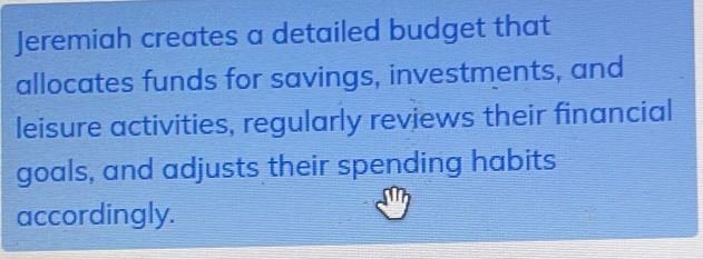 Jeremiah creates a detailed budget that 
allocates funds for savings, investments, and 
leisure activities, regularly reviews their financial 
goals, and adjusts their spending habits 
accordingly.