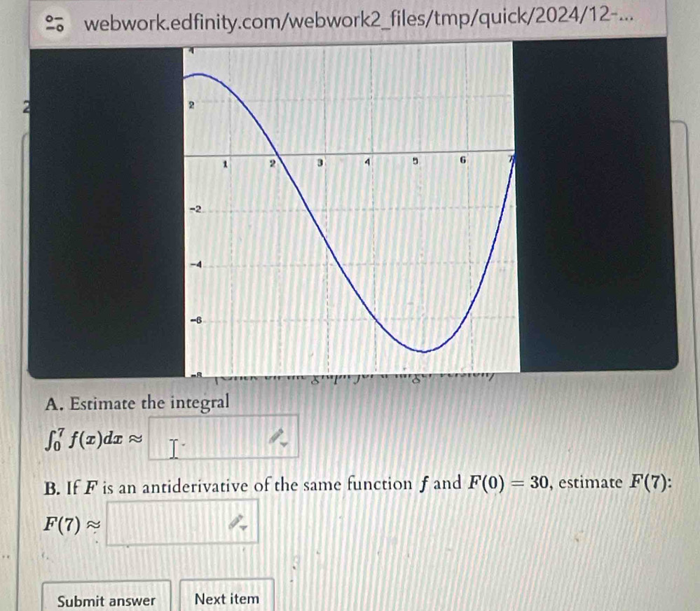 webwork.edfinity.com/webwork2_files/tmp/quick/2024/12-... 
A. Estimate the integral
∈t _0^(7f(x)dxapprox □ ^circ)
B. If F is an antiderivative of the same function f and F(0)=30 , estimate F(7).
F(7)approx □
Submit answer Next item