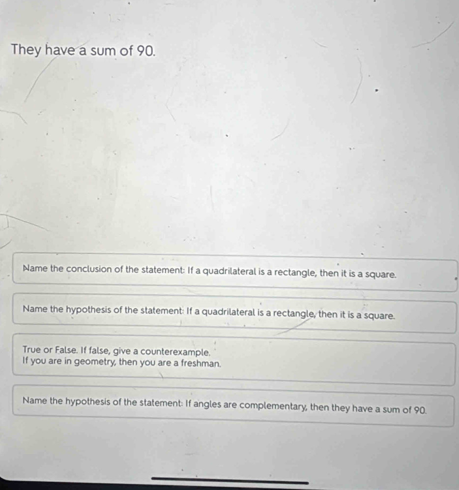 They have a sum of 90.
Name the conclusion of the statement: If a quadrilateral is a rectangle, then it is a square.
Name the hypothesis of the statement: If a quadrilateral is a rectangle, then it is a square.
True or False. If false, give a counterexample.
If you are in geometry, then you are a freshman.
Name the hypothesis of the statement: If angles are complementary, then they have a sum of 90.