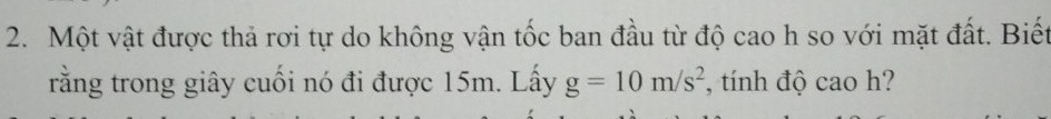 Một vật được thả rơi tự do không vận tốc ban đầu từ độ cao h so với mặt đất. Biết 
rằng trong giây cuối nó đi được 15m. Lấy g=10m/s^2 , tính độ cao h?