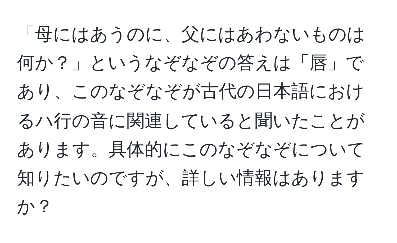 「母にはあうのに、父にはあわないものは何か？」というなぞなぞの答えは「唇」であり、このなぞなぞが古代の日本語におけるハ行の音に関連していると聞いたことがあります。具体的にこのなぞなぞについて知りたいのですが、詳しい情報はありますか？