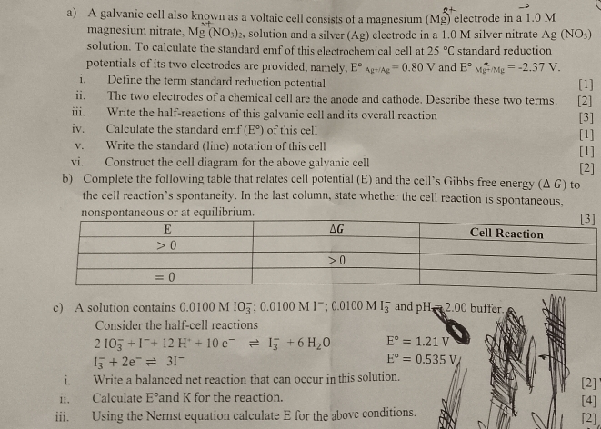 A galvanic cell also known as a voltaic cell consists of a magnesium (Mg) electrode in a 1.0 M
magnesium nitrate, Mg^(2+)(NO_3) 2, solution and a silver (Ag) electrode in a 1.0 M silver nitrate Ag(NO_3)
solution. To calculate the standard emf of this electrochemical cell at 25°C standard reduction
potentials of its two electrodes are provided, namely, E°_Ag^(+/Ag)=0.80V and E°M_E^((circ)Mg=-2.37V.
i. Define the term standard reduction potential [1]
ii. The two electrodes of a chemical cell are the anode and cathode. Describe these two terms. [2]
iii. Write the half-reactions of this galvanic cell and its overall reaction [3]
iv. Calculate the standard emf (E^circ)) of this cell [1]
v. Write the standard (line) notation of this cell [1]
vi. Construct the cell diagram for the above galvanic cell [2]
b) Complete the following table that relates cell potential (E) and the cell’s Gibbs free energy (Δ G) to
the cell reaction’s spontaneity. In the last column, state whether the cell reaction is spontaneous,
nonspontaneous or at equilibrium.
c) A solution contains 0.0100 M IO_3^(-;0.0100M1^-); 0.0100M I_3 and pH=2.00 buffer
Consider the half-cell reactions
2IO_3^(-+I^-)+12H^++10e^-leftharpoons I_3^(-+6H_2)O E°=1.21V
I_3^(-+2e^-)leftharpoons 3I^-
E°=0.535V
i. Write a balanced net reaction that can occur in this solution.
ii. Calculate E° and K for the reaction. [2]
[4]
iii. Using the Nernst equation calculate E for the above conditions.    [2]