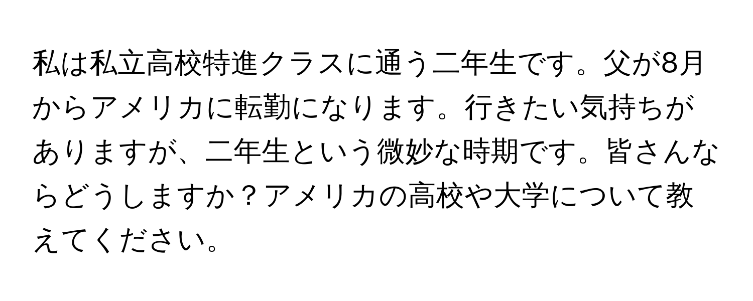 私は私立高校特進クラスに通う二年生です。父が8月からアメリカに転勤になります。行きたい気持ちがありますが、二年生という微妙な時期です。皆さんならどうしますか？アメリカの高校や大学について教えてください。