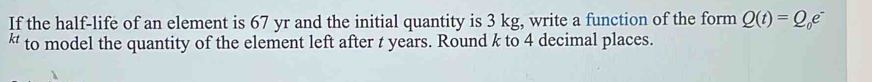 If the half-life of an element is 67 yr and the initial quantity is 3 kg, write a function of the form Q(t)=Q_0e^-
“ to model the quantity of the element left after t years. Round k to 4 decimal places.