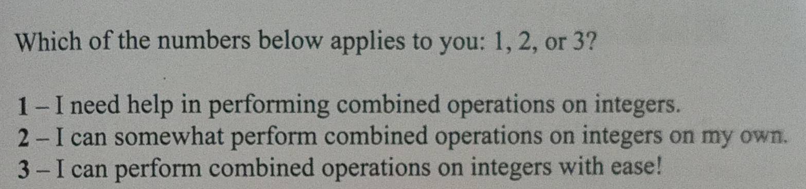 Which of the numbers below applies to you: 1, 2, or 3?
1 - I need help in performing combined operations on integers.
2 - I can somewhat perform combined operations on integers on my own.
3 - I can perform combined operations on integers with ease!