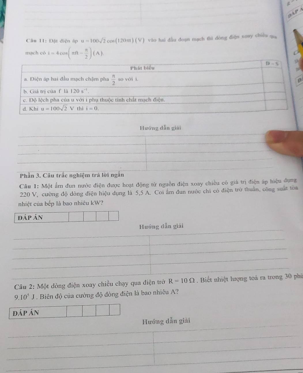 R
PA  A
Câu 11: Đật điện áp u=100sqrt(2)cos (120π t)(V) vào hai đầu đoạn mạch thi đòng điện xoay chiêu qua
mạch có i=4cos (π ft- π /2 )(A).
D
Hướng dẫn giải
Phần 3. Câu trắc nghiệm trả lời ngắn
Câu 1: Một ấm đun nước điện được hoạt động từ nguồn điện xoay chiều có giá trị điện áp hiệu dụng
220 V, cường độ dòng điện hiệu dụng là 5,5 A. Coi ấm đun nước chi có điện trở thuần, công suất tòa
nhiệt của bếp là bao nhiêu kW?
đáp án
Hướng dẫn giải
_
_
_
Câu 2: Một dòng điện xoay chiều chạy qua điện trở R=10Omega. Biết nhiệt lượng toả ra trong 30 phủ
9.10^5J Biên độ của cường độ dòng điện là bao nhiêu A?
đáp án
Hướng dẫn giải
_
_
_
_