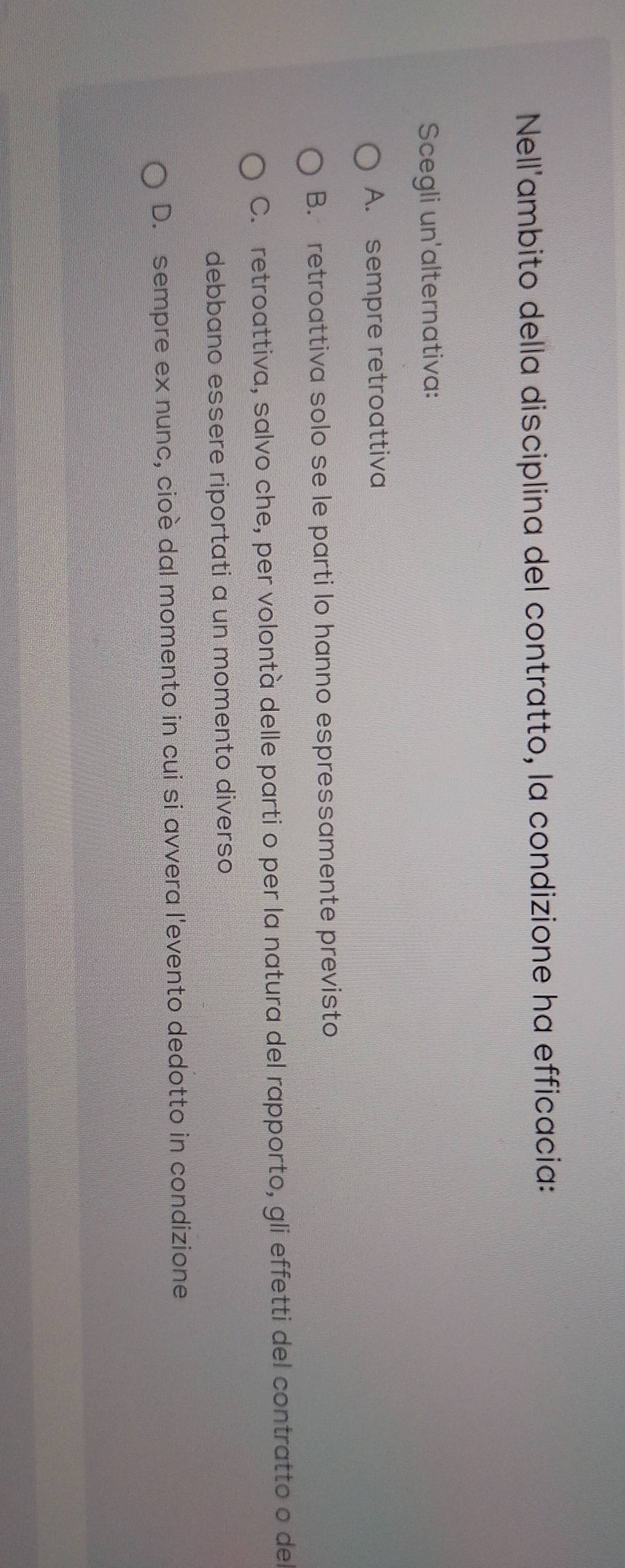 Nell'ambito della disciplina del contratto, la condizione ha efficacia:
Scegli un'alternativa:
A. sempre retroattiva
B. retroattiva solo se le parti lo hanno espressamente previsto
C. retroattiva, salvo che, per volontà delle parti o per la natura del rapporto, gli effetti del contratto o del
debbano essere riportati a un momento diverso
D. sempre ex nunc, cioè dal momento in cui si avvera l'evento dedotto in condizione