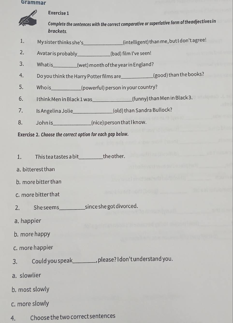 Grammar
Exercise 1
Complete the sentences with the correct comparative or superlative form of theadjectives in
brackets.
1. My sister thinks she's _(intelligent) than me, but I don't agree!
2. Avatar is probably_ (bad) film I've seen!
3. Whatis_ (wet) month of the year in England?
4. Do you think the Harry Potter films are _(good) than the books?
5. Whois _(powerful) person in your country?
6. I think Men in Black 1 was_ (funny) than Men in Black 3.
7. Is Angelina Jolie_ (old) than Sandra Bullock?
8. Johnis_ (nice) person that I know.
Exercise 2. Choose the correct option for each gap below.
1. This tea tastes a bit _the other.
a. bitterest than
b. more bitter than
C. more bitter that
2. Sheseems_ since she got divorced.
a. happier
b. more happy
c. more happier
3. Could you speak_ , please? I don't understand you.
a. slowlier
b. most slowly
c. more slowly
4. Choose the two correct sentences