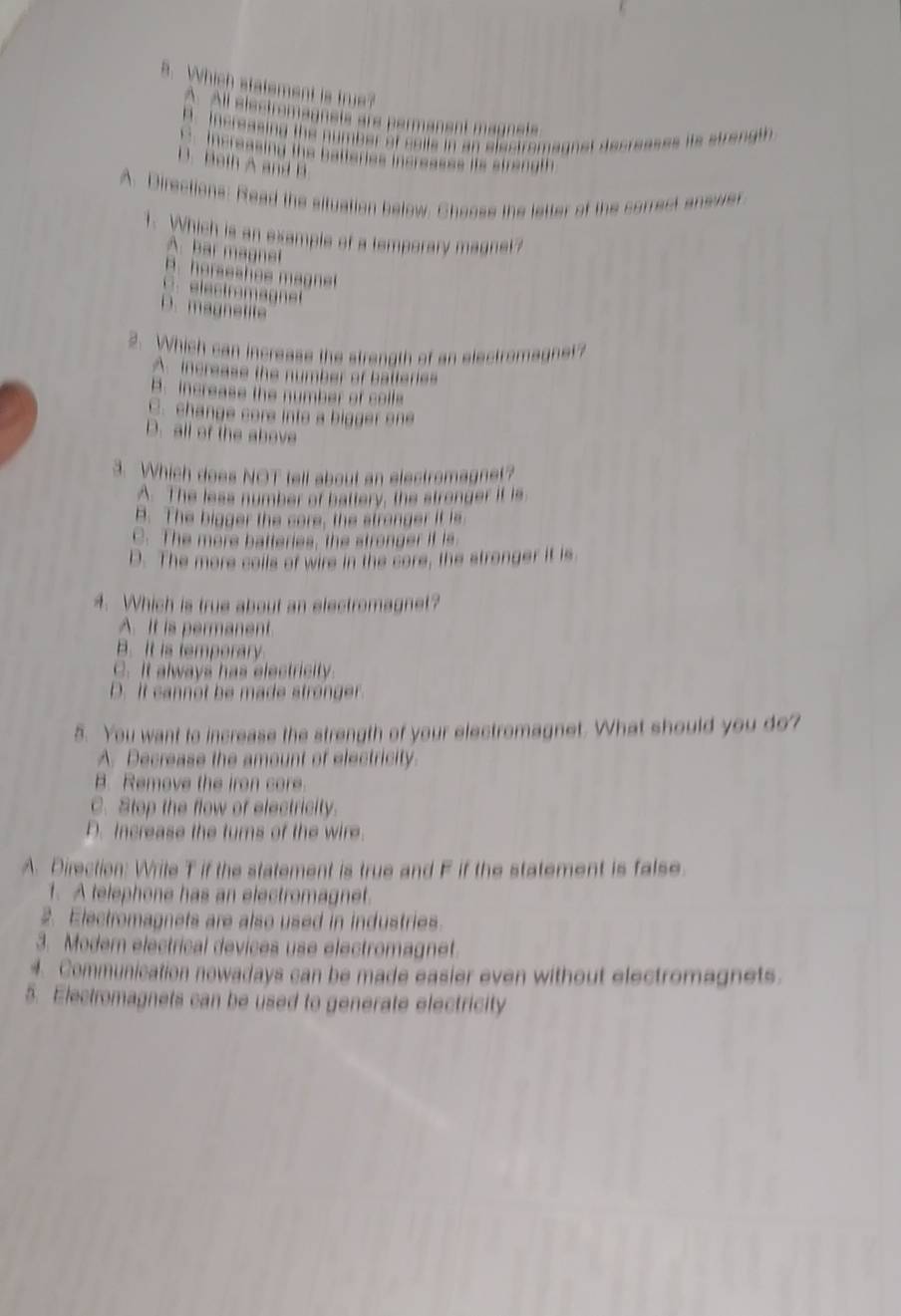 Which statement is true?
A. All electremagnets are permanent magnets
A. Increasing the number of calls in an electromagnst decreases its strength
Increasing the batteries increasss its strength
B. Both A and B
A. Directions: Read the situation below. Choose the letter of the correct answer
1. Which is an example of a temporary magnet?
A. bar magnel
H. horseshe e ag
C. electrmagnet
D. magnetite
2. Which can increase the strength of an electromagnet?
A. increase the number of batteries
B. increase the number of colfe
C. change core into a bigger one
D. all of the above
3. Which does NOT tell about an electromagnet?
A. The less number of battery, the stronger it is
B. The bigger the core, the stranger it is
C. The more batteries, the stronger if is
D. The more cails of wire in the core, the stronger it is
4. Which is true about an electromagnet?
A. It is permanent.
B. It is temperary
C. It always has electricity
D. It cannot be made stronger
5. You want to increase the strength of your electromagnet. What should you do?
A. Decrease the amount of electricity.
B. Remove the iron core.
C. Stop the flow of electricity.
D. Increase the turns of the wire.
A. Direction: Wrile T if the statement is true and F if the statement is false
1. A telephone has an electromagnet.
2. Electromagnets are also used in industries.
3. Modem electrical devices use electromagnet.
4. Communication nowadays can be made easier even without electromagnets.
5. Electromagnets can be used to generate electricity