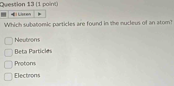 Listen
Which subatomic particles are found in the nucleus of an atom?
Neutrons
Beta Particles
Protons
Electrons