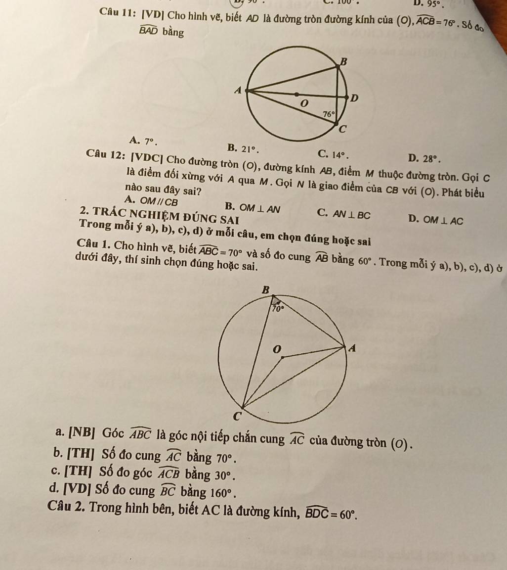 D. 95°.
Câu 11: [VD] Cho hình vẽ, biết AD là đường tròn đường kính của (0),widehat ACB=76°.S đo
widehat BAD bàng
A. 7°. 21°.
B.
C. 14°.
D. 28°.
Câu 12: [VDC] Cho đường tròn (O), đường kính AB, điểm M thuộc đường tròn. Gọi C
là điểm đối xừng với A qua M. Gọi N là giao điểm của CB với (O). Phát biểu
nào sau đây sai?
A. OMparallel CB B. OM⊥ AN C. AN⊥ BC D. OM⊥ AC
2. tRÁC nGHIệM đÚnG SAi
Trong mỗi ý a), b), c), d) ở mỗi câu, em chọn đúng hoặc sai
Câu 1. Cho hình vẽ, biết widehat ABC=70° và số đo cung widehat AB bàng 60°. Trong mỗi ý a), b), c), d) ở
dưới đây, thí sinh chọn đúng hoặc sai.
a. [NB] Góc widehat ABC là góc nội tiếp chắn cung widehat AC của đường tròn (0) .
b. [TH] Số đo cung widehat AC bàng 70°.
c. [TH] Số đo góc widehat ACB bàng 30°.
d. [VD] Số đo cung widehat BC bàng 160°.
Câu 2. Trong hình bên, biết AC là đường kính, widehat BDC=60°.