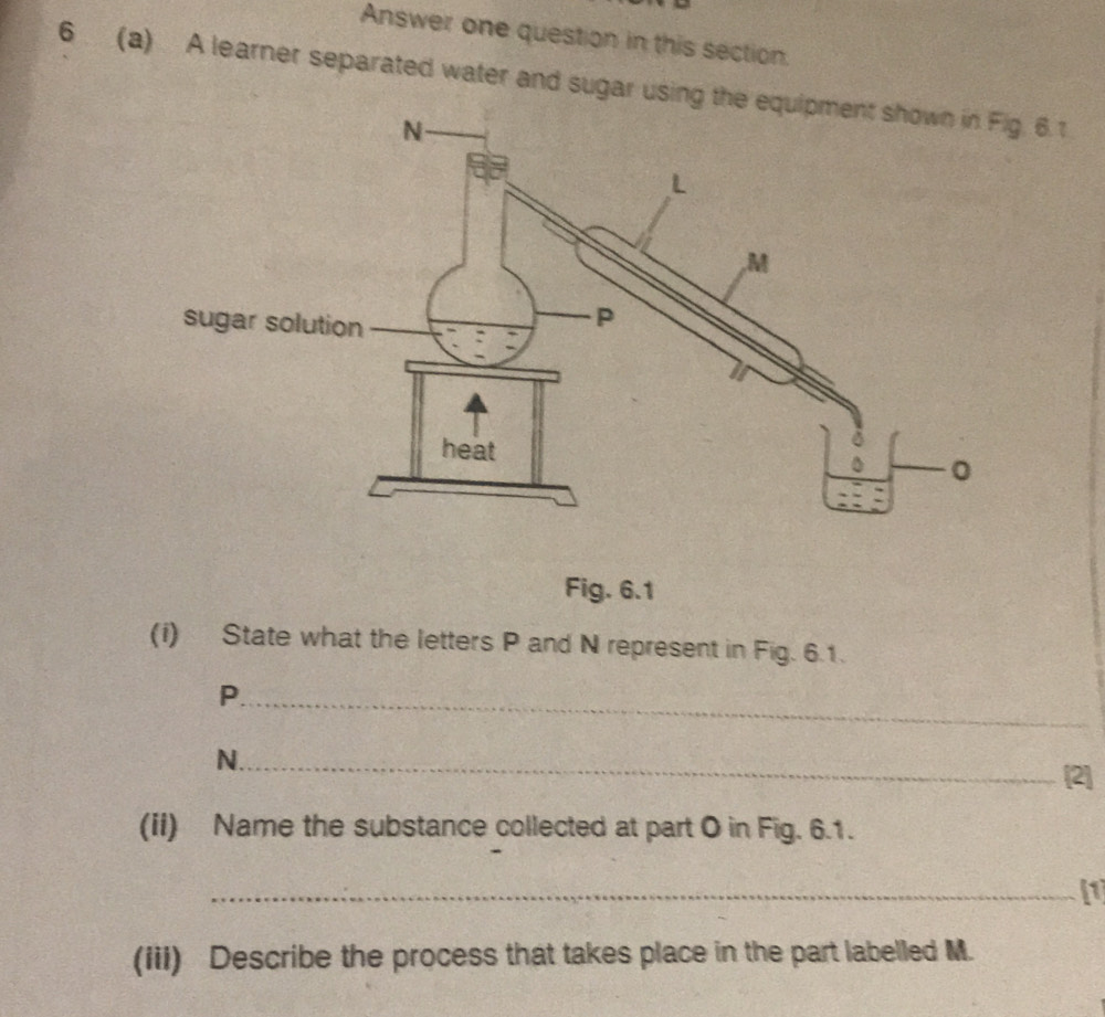 Answer one question in this section. 
6 (a) A learner separated water and sugar using the 6.1
Fig. 6.1 
(i) State what the letters P and N represent in Fig. 6.1. 
_P 
_N 
[2] 
(iI) Name the substance collected at part O in Fig. 6.1. 
_I1 
(iii) Describe the process that takes place in the part labelled M.