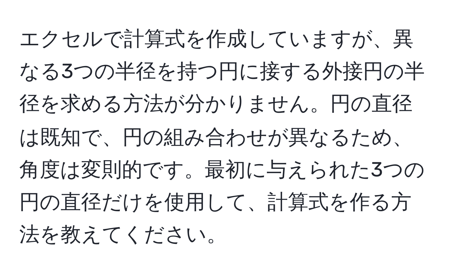 エクセルで計算式を作成していますが、異なる3つの半径を持つ円に接する外接円の半径を求める方法が分かりません。円の直径は既知で、円の組み合わせが異なるため、角度は変則的です。最初に与えられた3つの円の直径だけを使用して、計算式を作る方法を教えてください。