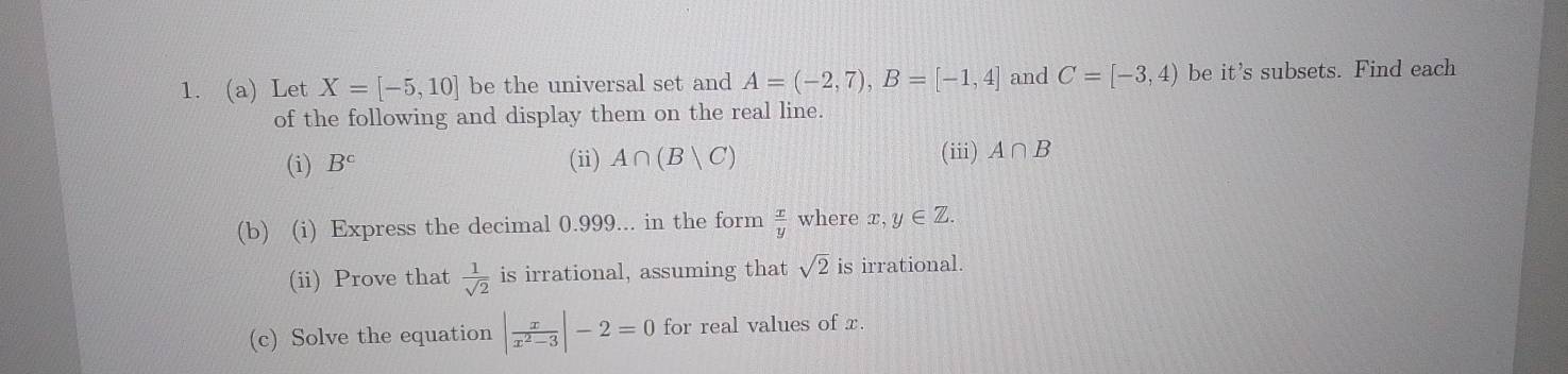 Let X=[-5,10] be the universal set and A=(-2,7), B=[-1,4] and C=[-3,4) be it's subsets. Find each 
of the following and display them on the real line. 
(iii) 
(i) B^c (ii) A∩ (B|C) A∩ B
(b) (i) Express the decimal 0.999... in the form  x/y  where x,y∈ Z. 
(ii) Prove that  1/sqrt(2)  is irrational, assuming that sqrt(2) is irrational. 
(c) Solve the equation | x/x^2-3 |-2=0 for real values of x.