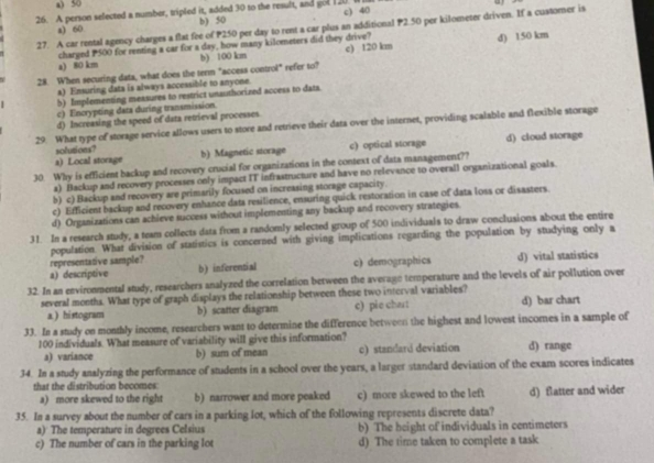 a) 50
u
26. A person selected a number, tripled it, added 30 to the result, and gol 120. l c) 40
a) 60 b) 50
27. A car rental agency charges a flat fee of P250 per day to rent a car plus an additional P2.50 per kilometer driven. If a customer is
charged P500 for renting a car for a day, how many kilometers did they drive?
a) 80 km b) 100 km c) 120 km d) 150 km
28. When securing data, what does the term "access control" refer to?
a) Ensuring data is always accessible to anyone.
b) Implementing measures to restrict unauthorized access to dats.
c) Incrypting data during transmission.
d) Increasing the speed of data retrieval processes
29. What type of storage service allows users to store and retrieve their data over the internet, providing scalable and flexible storage
a) Local storage b) Magnetic storage c) optical storage d) cloud storage
solutions?
30. Why is efficient backup and recovery crucial for organizations in the context of data management??
a) Backup and recovery processes only impact IT infrastructure and have no relevance to overall organizational goals.
b) c) Backup and recovery are primarily focused on increasing storage capacity.
c) Efficient backup and recovery enhance data resilience, ensuring quick restoration in case of data loss or disasters.
d) Organizations can achieve success without implementing any backup and recovery strategies.
31. In a research study, a team collects dats from a randomly selected group of 500 individuals to draw conclusions about the entire
representative sample? population. What division of statistics is concerned with giving implications regarding the population by studying only a
a) descriptive b) inferential c) demographics d) vital statistics
32. In an environmental study, researchers analyzed the correlation between the average temperature and the levels of air pollution over
several months. What type of graph displays the relationship between these two interval variables?
a ) histogram b) scatter diagram c) pie chart d) bar chart
33. In a study on monthly income, researchers want to determine the difference between the highest and lowest incomes in a sample of
100 individuals. What measure of variability will give this information?
a) variance b) sum of mean c) standard deviation d) range
34. In a study analyzing the performance of students in a school over the years, a larger standard deviation of the exam scores indicates
that the distribution becomes:
a) more skewed to the right b) narrower and more peaked c) more skewed to the left d) flatter and wider
35. In a survey about the number of cars in a parking lot, which of the following represents discrete data?
a) The temperature in degrees Celsius b) The height of individuals in centimeters
c) The number of cars in the parking lot d) The time taken to complete a task