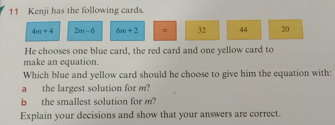 Kenji has the following cards.
4m+4 2m-6 6m+2 = 32 44 20
He chooses one blue card, the red card and one yellow card to 
make an equation. 
Which blue and yellow card should he choose to give him the equation with: 
a the largest solution for m? 
b the smallest solution for m? 
Explain your decisions and show that your answers are correct.