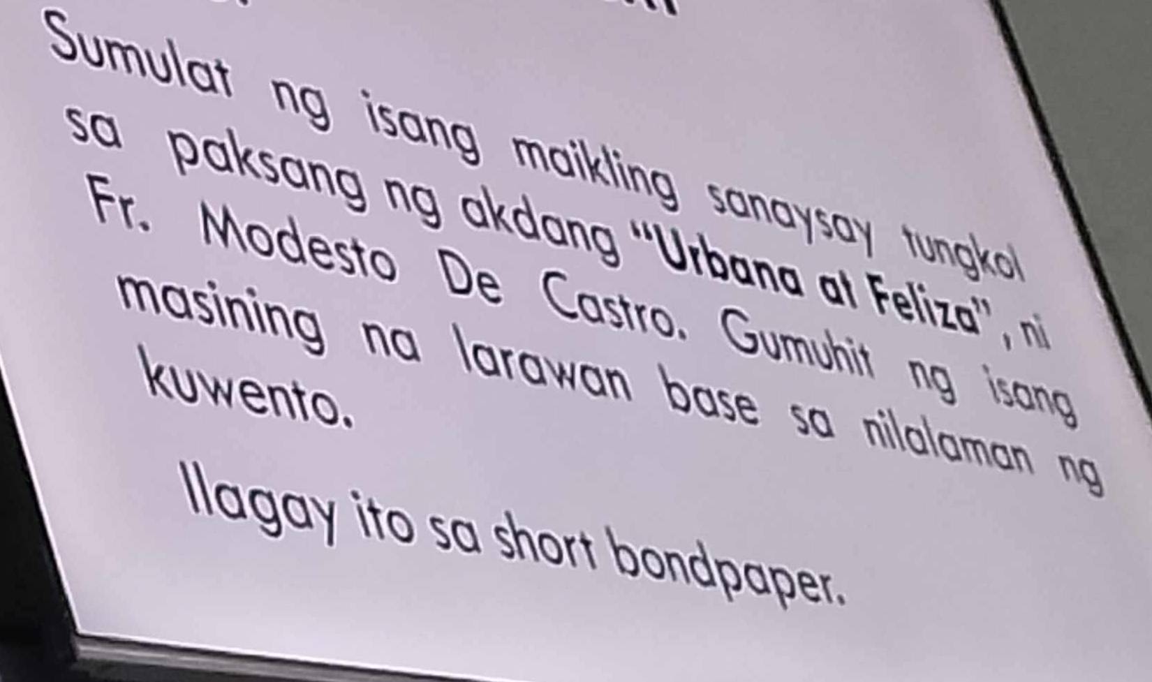 Sumulat ng isang maikling sanaysay tungko 
sa paksang ng akdang 'Urbana at Feliza', n 
Fr. Modesto De Castro. Gumuhit ng isang 
masining na larawan base sa nilalaman ng 
kuwento. 
Ilagay ito sa short bondpaper.