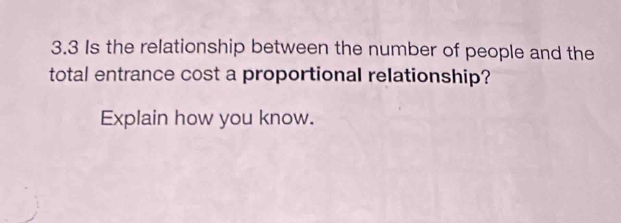 3.3 Is the relationship between the number of people and the 
total entrance cost a proportional relationship? 
Explain how you know.