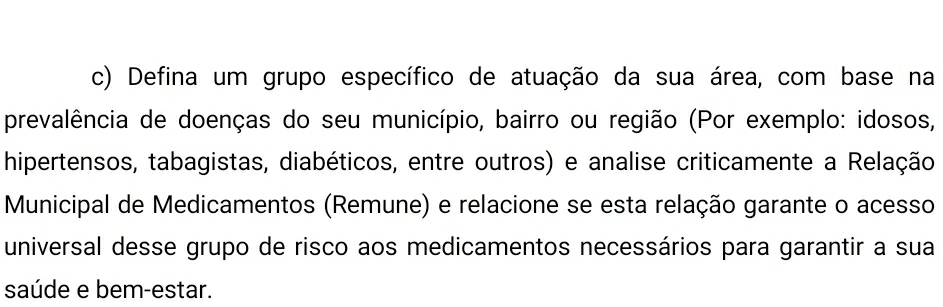 Defina um grupo específico de atuação da sua área, com base na 
prevalência de doenças do seu município, bairro ou região (Por exemplo: idosos, 
hipertensos, tabagistas, diabéticos, entre outros) e analise criticamente a Relação 
Municipal de Medicamentos (Remune) e relacione se esta relação garante o acesso 
universal desse grupo de risco aos medicamentos necessários para garantir a sua 
saúde e bem-estar.