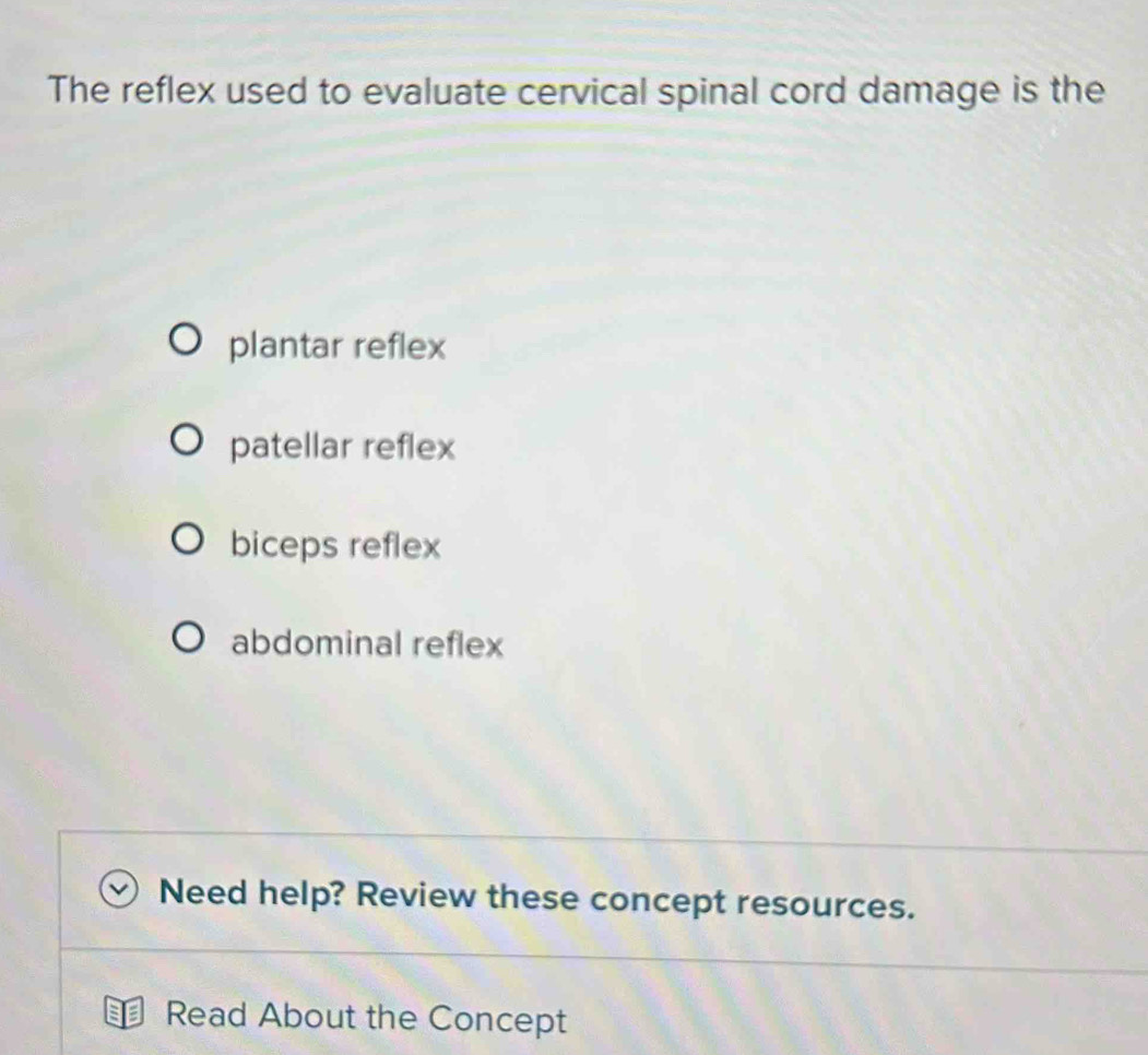 The reflex used to evaluate cervical spinal cord damage is the
plantar reflex
patellar reflex
biceps reflex
abdominal reflex
Need help? Review these concept resources.
Read About the Concept