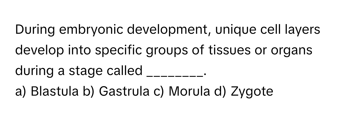 During embryonic development, unique cell layers develop into specific groups of tissues or organs during a stage called ________.

a) Blastula b) Gastrula c) Morula d) Zygote