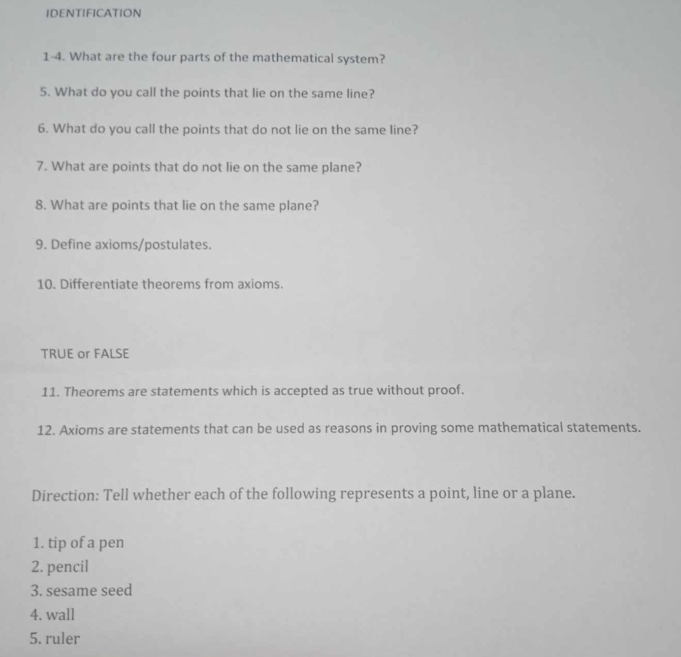 IDENTIFICATION 
1-4. What are the four parts of the mathematical system? 
5. What do you call the points that lie on the same line? 
6. What do you call the points that do not lie on the same line? 
7. What are points that do not lie on the same plane? 
8. What are points that lie on the same plane? 
9. Define axioms/postulates. 
10. Differentiate theorems from axioms. 
TRUE or FALSE 
11. Theorems are statements which is accepted as true without proof. 
12. Axioms are statements that can be used as reasons in proving some mathematical statements. 
Direction: Tell whether each of the following represents a point, line or a plane. 
1. tip of a pen 
2. pencil 
3. sesame seed 
4. wall 
5. ruler