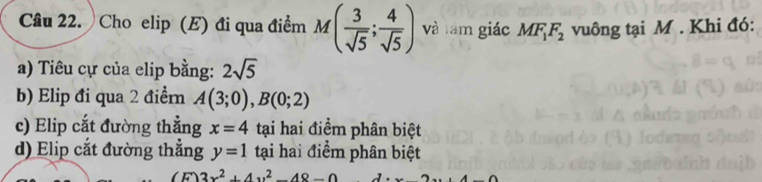 Cho elip (E) đi qua điểm M( 3/sqrt(5) ; 4/sqrt(5) ) và tàm giác MF_1F_2 vuông tại M. Khi đó:
a) Tiêu cự của elip bằng: 2sqrt(5)
b) Elip đi qua 2 điểm A(3;0), B(0;2)
c) Elip cắt đường thẳng x=4 tại hai điểm phân biệt
d) Elip cắt đường thắng y=1 tại hai điểm phân biệt
3x^2+4y^2-48-0