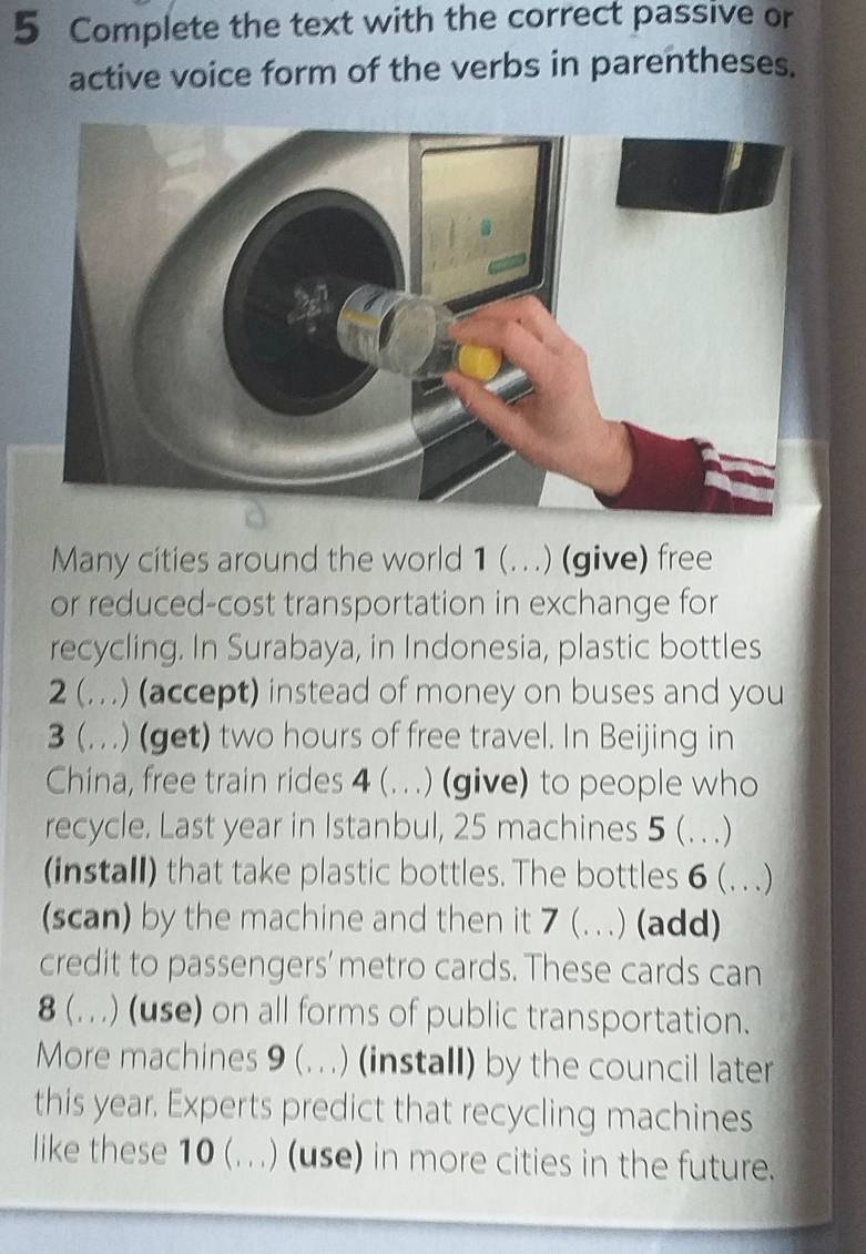 Complete the text with the correct passive or 
active voice form of the verbs in parentheses. 
Many cities around the world 1 (. (. . .) (give) free 
or reduced-cost transportation in exchange for 
recycling. In Surabaya, in Indonesia, plastic bottles 
2 (..) (accept) instead of money on buses and you 
3 (. ) (get) two hours of free travel. In Beijing in 
China, free train rides 4 (. ..) (give) to people who 
recycle. Last year in Istanbul, 25 machines 5 (. .) 
(install) that take plastic bottles. The bottles 6 (. ..) 
(scan) by the machine and then it 7 (. (...) (add) 
credit to passengers’ metro cards. These cards can 
8 (. . .) (use) on all forms of public transportation. 
More machines 9 (...) (install) by the council later 
this year. Experts predict that recycling machines 
like these 10 (...) (use) in more cities in the future.