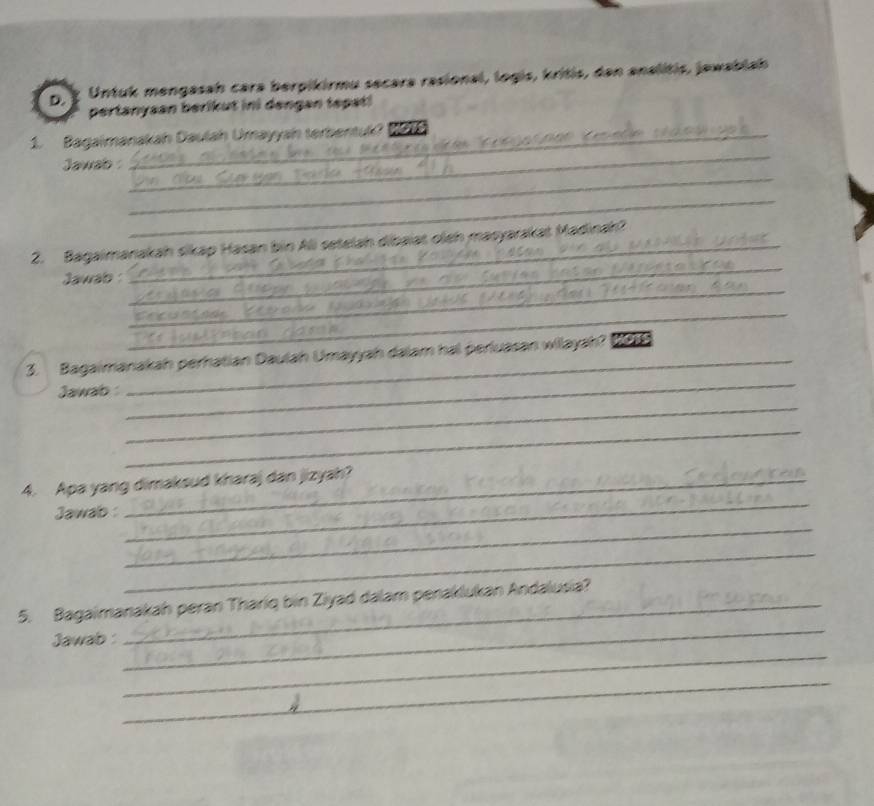 Untuk mengasah cara berpikirmu secara rasional, logis, kritis, dan analitis, jewablah 
pertanysan berikut ini dengan tepat! 
_ 
_ 
1. Bagaimanakah Daulah Umayyah terbentuk? on 

_ 
_ 
Jawab 
_ 
_ 
_ 
2. Bagaimanakah sikap Hasan bin Ali setelah dibaiat oleh masyarakat Madinah? 
_ 
Jawab 
_ 
_ 
3. Bagaimanakah perhatian Daulah Umayyah dalam hal perluasan wilayah? 
_ 
Jawab 
_ 
_ 
4. Apa yang dimaksud kharaj dan jizyah? 
_ 
Jawab : 
_ 
_ 
5. Bagaimanakah peran Thariq bin Ziyad dalam penaklukan Andalusia? 
_ 
Jawab : 
_