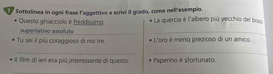 Sottolinea in ogni frase l’aggettivo e scrivi il grado, come nell’esempio. 
Questo ghiacciolo è freddissimo. La quercia è l'albero più yecchio del bosco 
superlativo assoluto_ 
_ 
Tu sei il più coraggioso di noi tre. L'oro è menq prezioso di un amico. 
__ 
Il film di ieri era più interessante di questo. Paperino è sfortunato. 
_