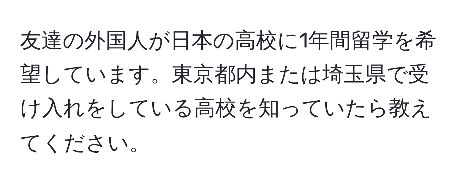 友達の外国人が日本の高校に1年間留学を希望しています。東京都内または埼玉県で受け入れをしている高校を知っていたら教えてください。