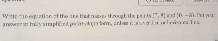 Show Exampie 
Write the equation of the line that passes through the points (7,8) and (0,-8). Put your 
answer in fully simplified point-slope form, unless it is a vertical or horizontal line.