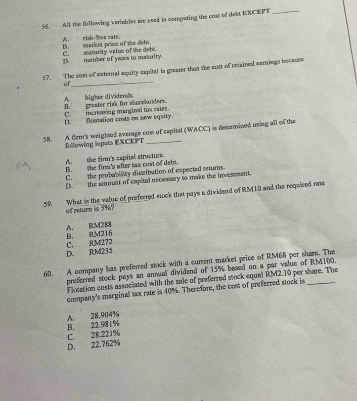 All the following variables are used in computing the cost of debt EXCEPT_
A. risk-free rate.
B. market price of the debt.
C. maturity value of the debt.
D. number of years to maturity.
_
57. The cost of external equity capital is greater than the cost of retained earnings because
of_
A. higher dividends.
B. greater risk for shareholders.
C. increasing marginal tax rates.
D. floatation costs on new equity.
58. A firm's weighted average cost of capital (WACC) is determined using all of the
following inputs EXCEPT_
A. the firm's capital structure.
B. the firm's after tax cost of debt.
C. the probability distribution of expected returns.
D. the amount of capital necessary to make the investment.
59. What is the value of preferred stock that pays a dividend of RM10 and the required rate
of return is 5%?
A. RM288
B. RM216
C. RM272
D. RM235
60. A company has preferred stock with a current market price of RM68 per share. The
preferred stock pays an annual dividend of 15% based on a par value of RM100.
Flotation costs associated with the sale of preferred stock equal RM2.10 per share. The
company's marginal tax rate is 40%. Therefore, the cost of preferred stock is
A. 28.904%
C. 28.221% B. 22.981%
D. 22.762%