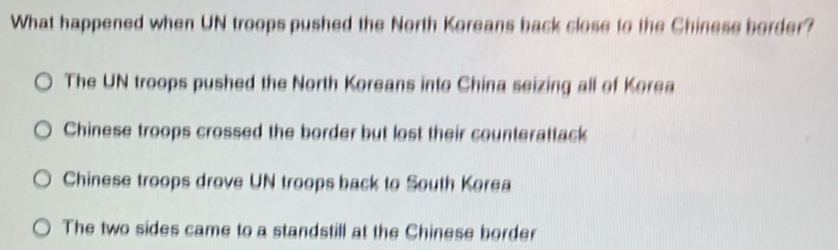 What happened when UN troops pushed the North Koreans back close to the Chinese border?
The UN troops pushed the North Koreans into China seizing all of Korea
Chinese troops crossed the border but lost their counterattack
Chinese troops drove UN troops back to South Korea
The two sides came to a standstill at the Chinese border