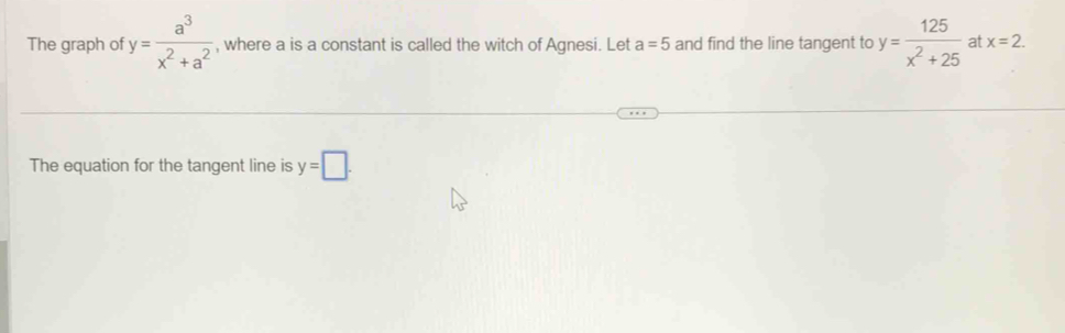 The graph of y= a^3/x^2+a^2  , where a is a constant is called the witch of Agnesi. Let a=5 and find the line tangent to y= 125/x^2+25  at x=2. 
The equation for the tangent line is y=□.