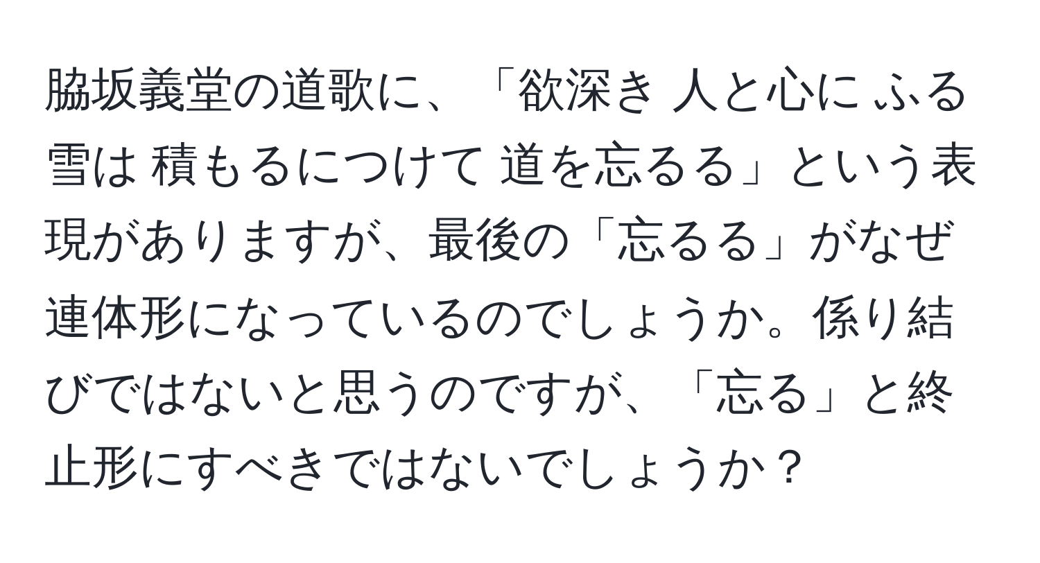 脇坂義堂の道歌に、「欲深き 人と心に ふる雪は 積もるにつけて 道を忘るる」という表現がありますが、最後の「忘るる」がなぜ連体形になっているのでしょうか。係り結びではないと思うのですが、「忘る」と終止形にすべきではないでしょうか？