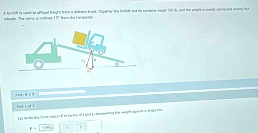 A forklift is used to offload freight from a delivery truck. Together the forklift and its contents weigh 760 lh, and the weight is evenly distributed among four 
wheels. The ramp is inclined 13° from the horizontall . 
Part: 0 / 3 
Part 1 of 3 
(a) Write the force vector F in terms of I and j representing the weight against a single tire.
F=-190i i j