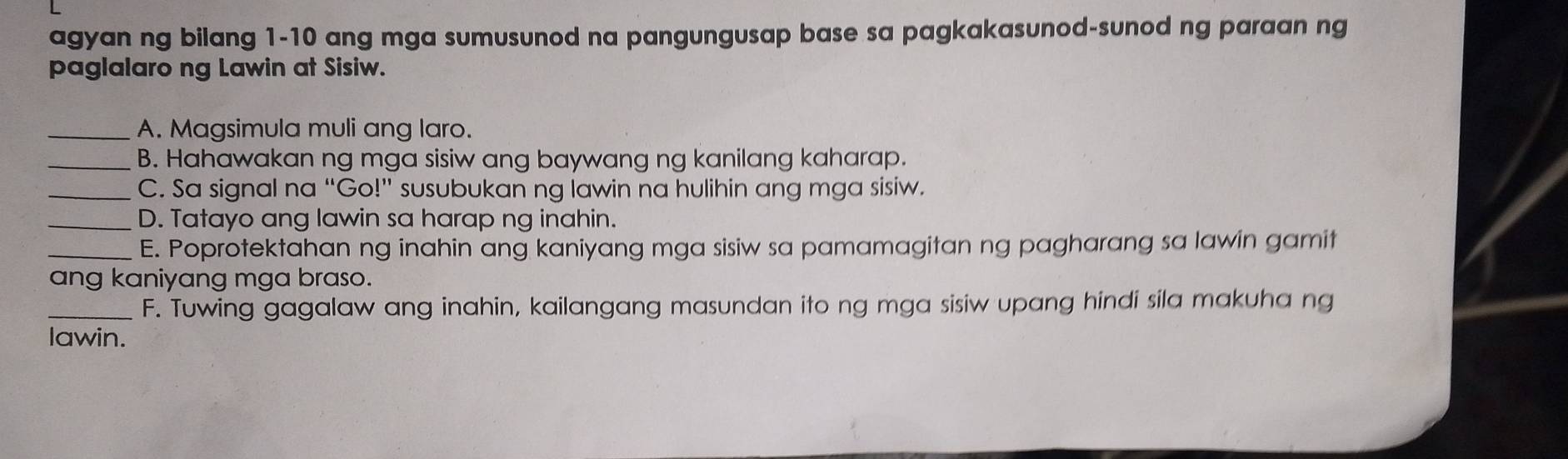 agyan ng bilang 1-10 ang mga sumusunod na pangungusap base sa pagkakasunod-sunod ng paraan ng 
paglalaro ng Lawin at Sisiw. 
_A. Magsimula muli ang laro. 
_B. Hahawakan ng mga sisiw ang baywang ng kanilang kaharap. 
_C. Sa signal na “Go!” susubukan ng lawin na hulihin ang mga sisiw. 
_D. Tatayo ang lawin sa harap ng inahin. 
_E. Poprotektahan ng inahin ang kaniyang mga sisiw sa pamamagitan ng pagharang sa lawin gamit 
ang kaniyang mga braso. 
_F. Tuwing gagalaw ang inahin, kailangang masundan ito ng mga sisiw upang hindi sila makuha ng 
lawin.