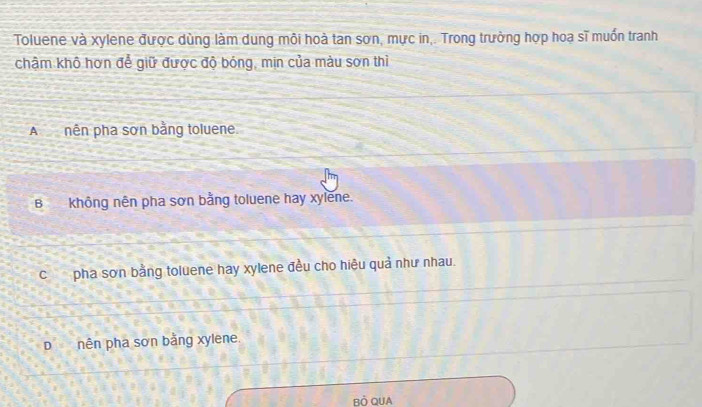 Toluene và xylene được dùng làm dung môi hoà tan sơn, mực in,. Trong trưởng hợp hoạ sĩ muốn tranh
chậm khô hơn để giữ được độ bóng, min của màu sơn thì
A nên pha sơn bằng toluene
Bkhông nên pha sơn bằng toluene hay xylene.
Cpha sơn bằng toluene hay xylene đều cho hiệu quả như nhau.
D nên pha sơn bằng xylene.
Bò QUA