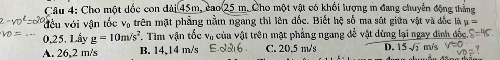 Cho một dốc con dài 45m, cao 25 m. Cho một vật có khối lượng m đang chuyển động thẳng
đều với vận tốc V_0 trên mặt phẳng nằm ngang thì lên dốc. Biết hệ số ma sát giữa vật và dốc là mu =
_
0,25. Lấy g=10m/s^2. Tìm vận tốc V_0 của vật trên mặt phẳng ngang để vật dừng lại ngay đỉnh đốc.
A. 26,2 m/s B. 14,14 m/s C. 20,5 m/s D. 15sqrt(2)m/s