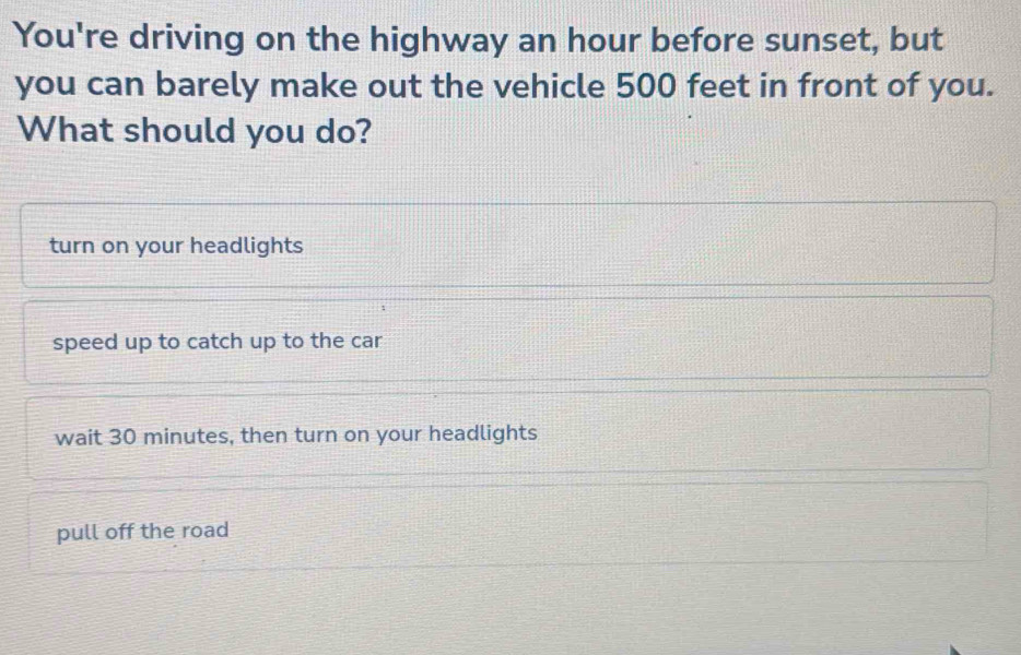 You're driving on the highway an hour before sunset, but
you can barely make out the vehicle 500 feet in front of you.
What should you do?
turn on your headlights
speed up to catch up to the car
wait 30 minutes, then turn on your headlights
pull off the road