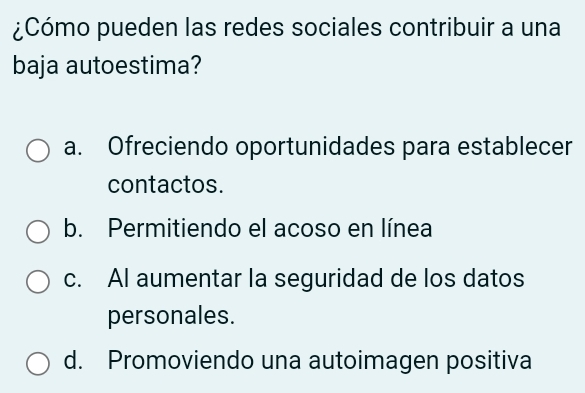 ¿Cómo pueden las redes sociales contribuir a una
baja autoestima?
a. Ofreciendo oportunidades para establecer
contactos.
b. Permitiendo el acoso en línea
c. AI aumentar la seguridad de los datos
personales.
d. Promoviendo una autoimagen positiva