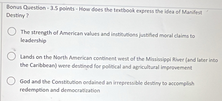 Bonus Question - 3.5 points - How does the textbook express the idea of Manifest
Destiny ?
The strength of American values and institutions justified moral claims to
leadership
Lands on the North American continent west of the Mississippi River (and later into
the Caribbean) were destined for political and agricultural improvement
God and the Constitution ordained an irrepressible destiny to accomplish
redemption and democratization