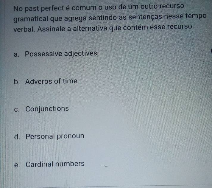 No past perfect é comum o uso de um outro recurso
gramatical que agrega sentindo às sentenças nesse tempo
verbal. Assinale a alternativa que contém esse recurso:
a. Possessive adjectives
b. Adverbs of time
c. Conjunctions
d. Personal pronoun
e. Cardinal numbers