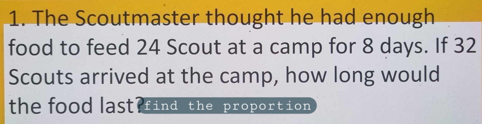 The Scoutmaster thought he had enough 
food to feed 24 Scout at a camp for 8 days. If 32
Scouts arrived at the camp, how long would 
the food last?find the proportion