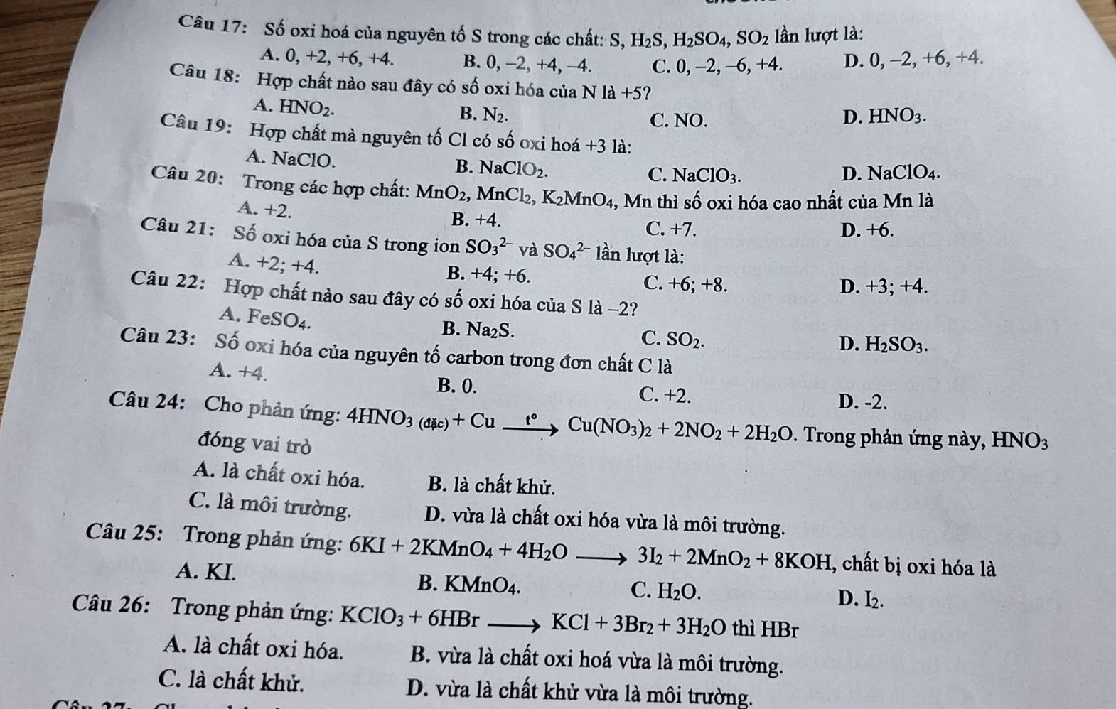 Số oxi hoá của nguyên tố S trong các chất: S, H_2S,H_2SO_4,SO_2 lần lượt là:
A. 0, +2, +6, +4. B. 0, -2 , +4, −4. C. 0, -2, -6, +4. D. 0, −2, +6, +4.
Câu 18: Hợp chất nào sau đây có số oxi hóa của Nla+5 ?
A. HNO_2.
B. N_2. C. NO. D. HNO_3.
Câu 19: Hợp chất mà nguyên tố Cl có số oxi hoá +3 là:
A. NaClO. NaClO_2.
B.
C. NaClO_3. D. NaClO_4.
Câu 20: Trong các hợp chất: MnO_2, , Mn Cl_2,K_2MnO_4 4, Mn thì số oxi hóa cao nhất của Mn là
A. +2.
B. +4 C. +7.
D. +6.
Câu 21: Số oxi hóa của S trong ion SO_3^((2-) và SO_4^(2-) lần lượt là:
A. +2 +2 1
B. +4;+6. C. +6; +8. D. +3; +4.
Câu 22: Hợp chất nào sau đây có số oxi hóa của S là -2?
A. FeSO_4).
B. Na₂S.
C. SO_2.
D. H_2SO_3.
Câu 23: Số oxi hóa của nguyên tố carbon trong đơn chất C là
B. 0.
A. +4 C. +2. D. -2.
Câu 24: Cho phản ứng: 4HNO_3(dic)+Cu_ t°Cu(NO_3)_2+2NO_2+2H_2O. Trong phản ứng này, HNO_3
đóng vai trò
A. là chất oxi hóa. B. là chất khử.
C. là môi trường. D. vừa là chất oxi hóa vừa là môi trường.
Câu 25: Trong phản ứng: 6KI+2KMnO_4+4H_2Oto 3I_2+2MnO_2+8KOH , chất bị oxi hóa là
A. KI. B. KMnO4.
C. H_2O. D. I_2.
Câu 26: Trong phản ứng: KClO_3+6HBr KCl+3Br_2+3H_2O thì HBr
A. là chất oxi hóa. B. vừa là chất oxi hoá vừa là môi trường.
C. là chất khử. D. vừa là chất khử vừa là môi trường.