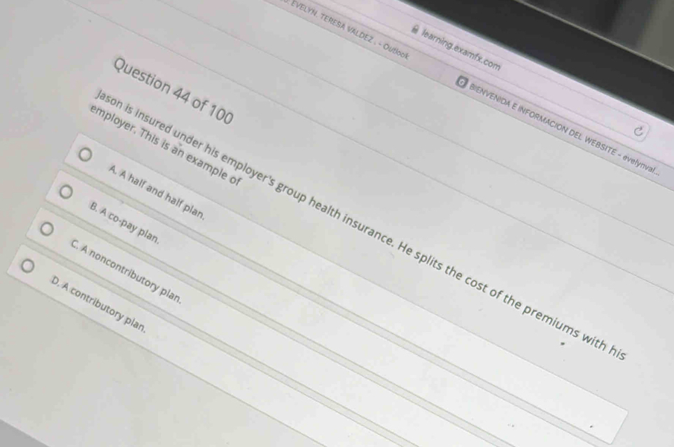 learning.examfx.com
: EVELYN. TERESA VALDEZ . - Outloo BIENVENIDA E INFORMACION DEL WEBSITE - evelynva
Question 44 of 100
mployer. This is an example o
A. A half and half plar
B. A co-pay plan
is insured under his employer's group health insurance. He splits the cost of the premiums wit. A noncontributory plar
D. A contributory plar