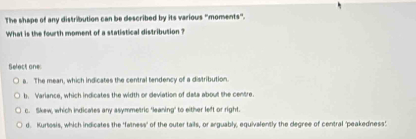 The shape of any distribution can be described by its various "moments".
What is the fourth moment of a statistical distribution ?
Select one:
a. The mean, which indicates the central tendency of a distribution.
b. Variance, which indicates the width or deviation of data about the centre.
c. Skew, which indicates any asymmetric ‘leaning’ to either left or right.
d. Kurtosis, which indicates the ‘fatness' of the outer tails, or arguably, equivalently the degree of central 'peakedness’